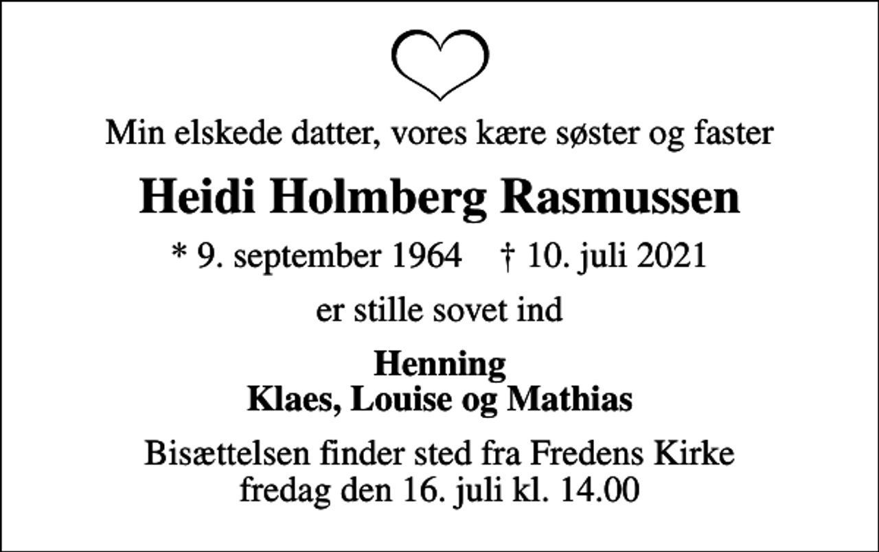 <p>Min elskede datter, vores kære søster og faster<br />Heidi Holmberg Rasmussen<br />* 9. september 1964 ✝ 10. juli 2021<br />er stille sovet ind<br />Henning Klaes, Louise og Mathias<br />Bisættelsen finder sted fra Fredens Kirke fredag den 16. juli kl. 14.00</p>