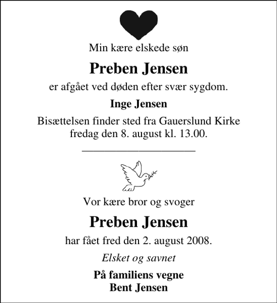 <p>Min kære elskede søn<br />Preben Jensen<br />er afgået ved døden efter svær sygdom.<br />Inge Jensen<br />Bisættelsen finder sted fra Gauerslund Kirke fredag den 8. august kl. 13.00<br />Vor kære bror og svoger<br />Preben Jensen<br />har fået fred den 2. august 2008.<br />Elsket og savnet<br />På familiens vegne Bent Jensen</p>