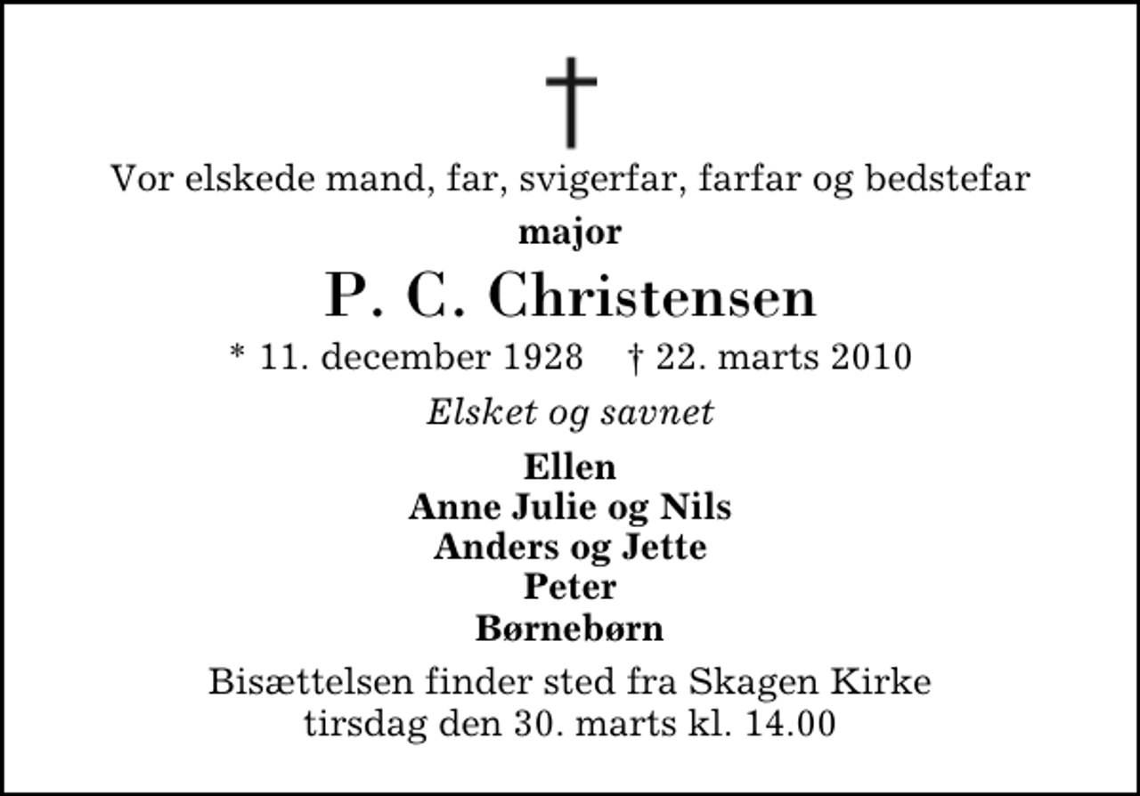 <p>Vor elskede mand, far, svigerfar, farfar og bedstefar<br />major<br />P. C. Christensen<br />* 11. december 1928 ✝ 22. marts 2010<br />Elsket og savnet<br />Ellen Anne Julie og Nils Anders og Jette Peter Børnebørn<br />Bisættelsen finder sted fra Skagen Kirke tirsdag den 30. marts kl. 14.00</p>