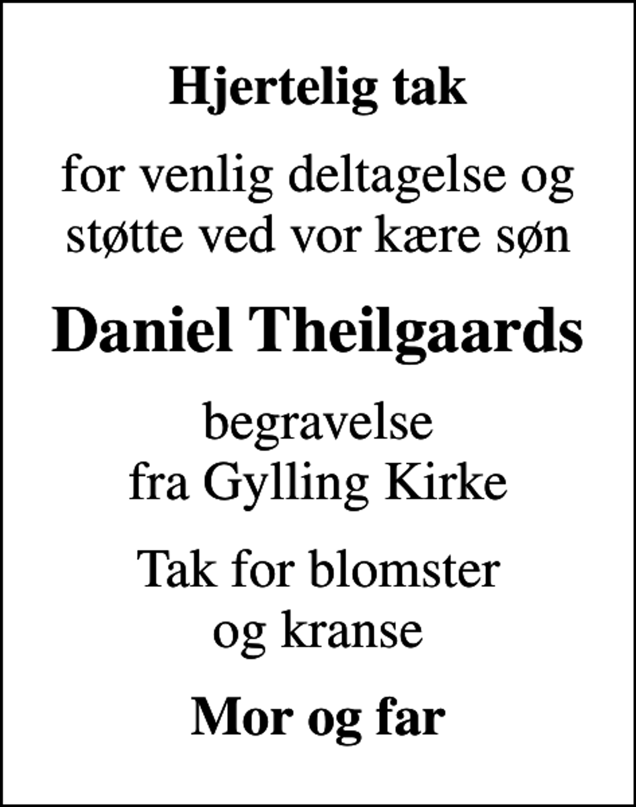 <p>Hjertelig tak<br />for venlig deltagelse og støtte ved vor kære søn<br />Daniel Theilgaards<br />begravelse fra Gylling Kirke<br />Tak for blomster og kranse<br />Mor og far</p>