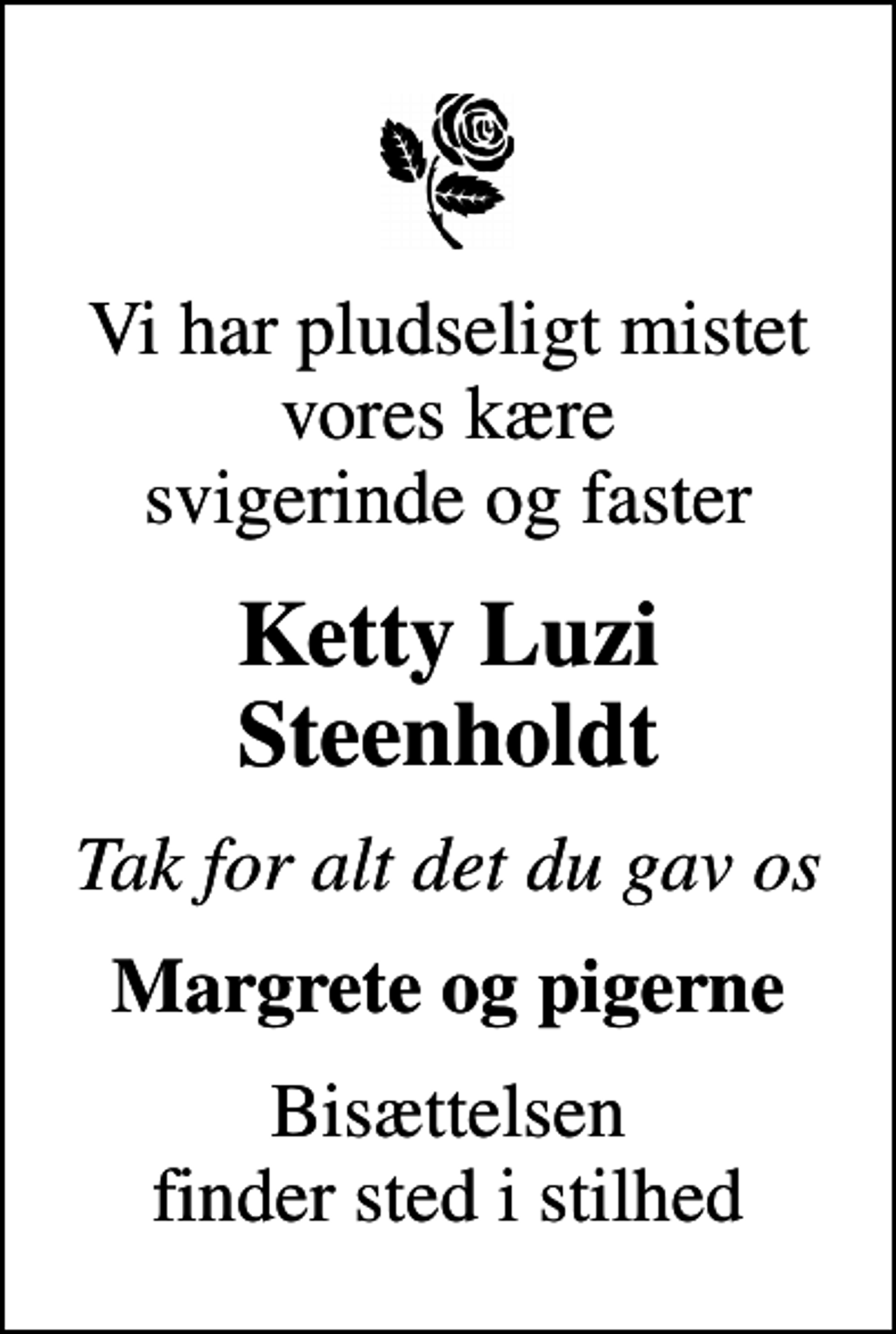 <p>Vi har pludseligt mistet vores kære svigerinde og faster<br />Ketty Luzi Steenholdt<br />Tak for alt det du gav os<br />Margrete og pigerne<br />Bisættelsen finder sted i stilhed</p>