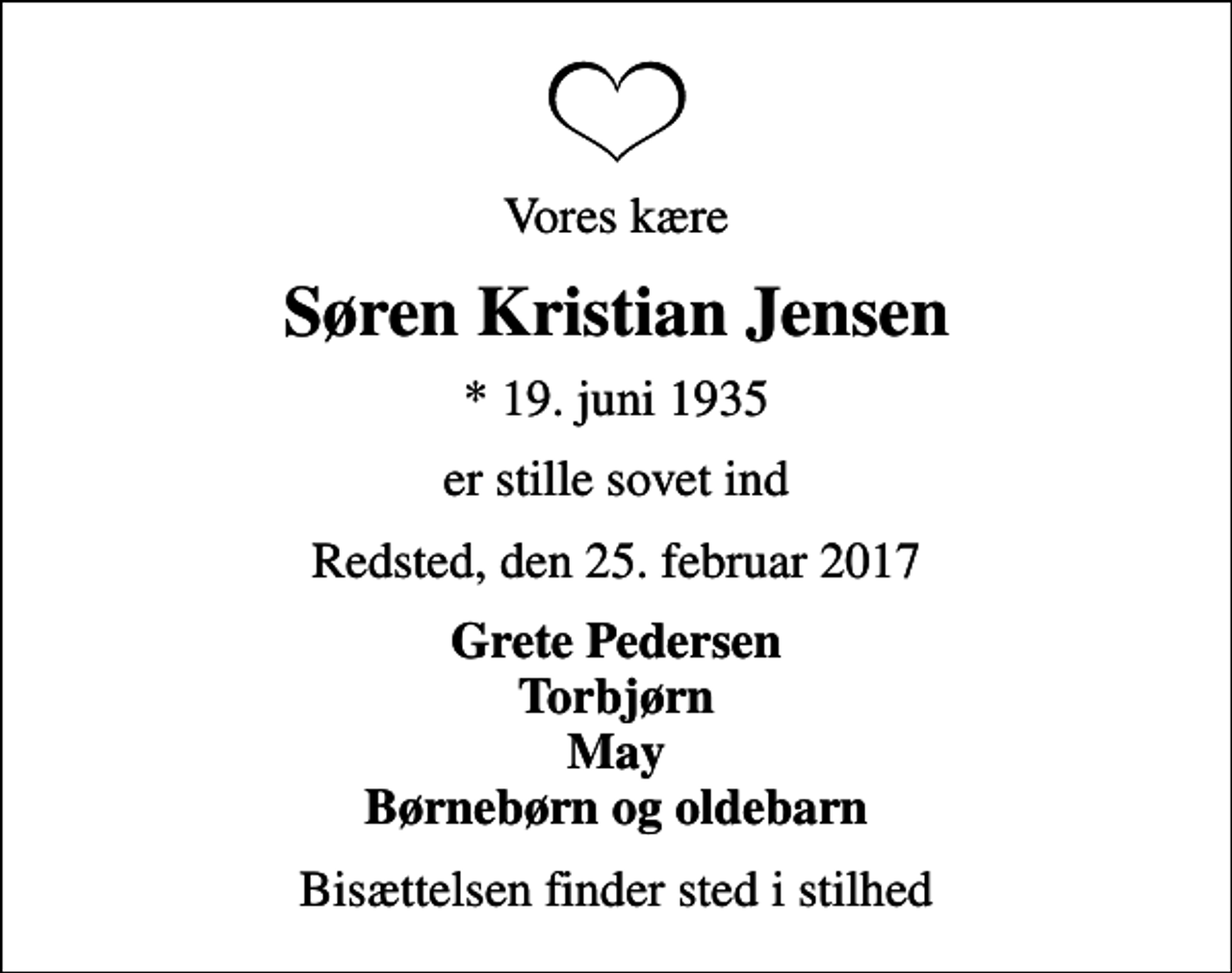 <p>Vores kære<br />Søren Kristian Jensen<br />* 19. juni 1935<br />er stille sovet ind<br />Redsted, den 25. februar 2017<br />Grete Pedersen Torbjørn May Børnebørn og oldebarn<br />Bisættelsen finder sted i stilhed</p>