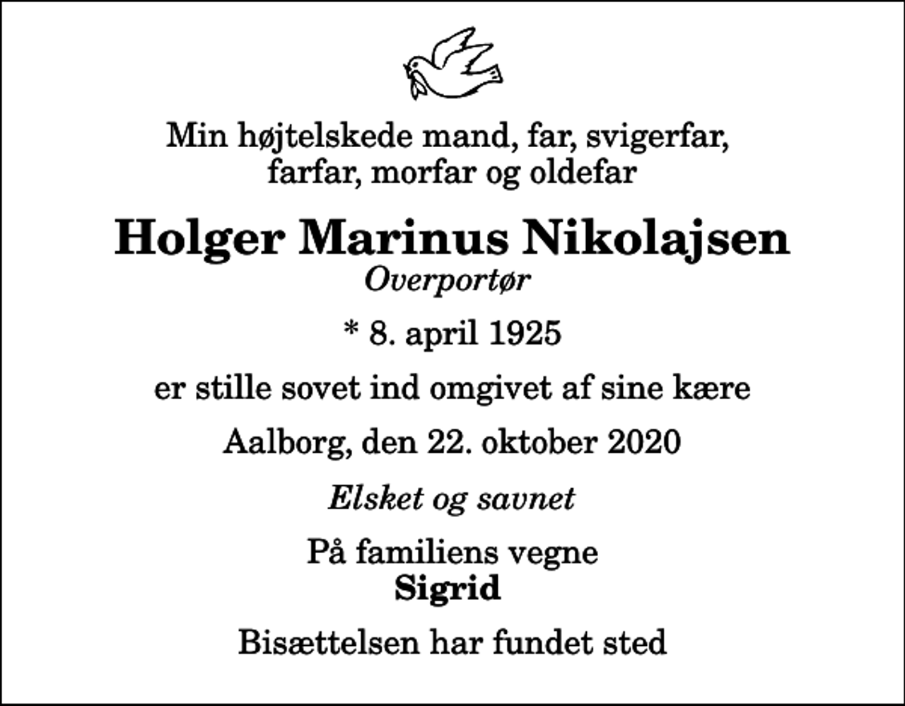 <p>Min højtelskede mand, far, svigerfar, farfar, morfar og oldefar<br />Holger Marinus Nikolajsen<br />Overportør<br />* 8. april 1925<br />er stille sovet ind omgivet af sine kære<br />Aalborg, den 22. oktober 2020<br />Elsket og savnet<br />På familiens vegne<br />Sigrid<br />Bisættelsen har fundet sted</p>