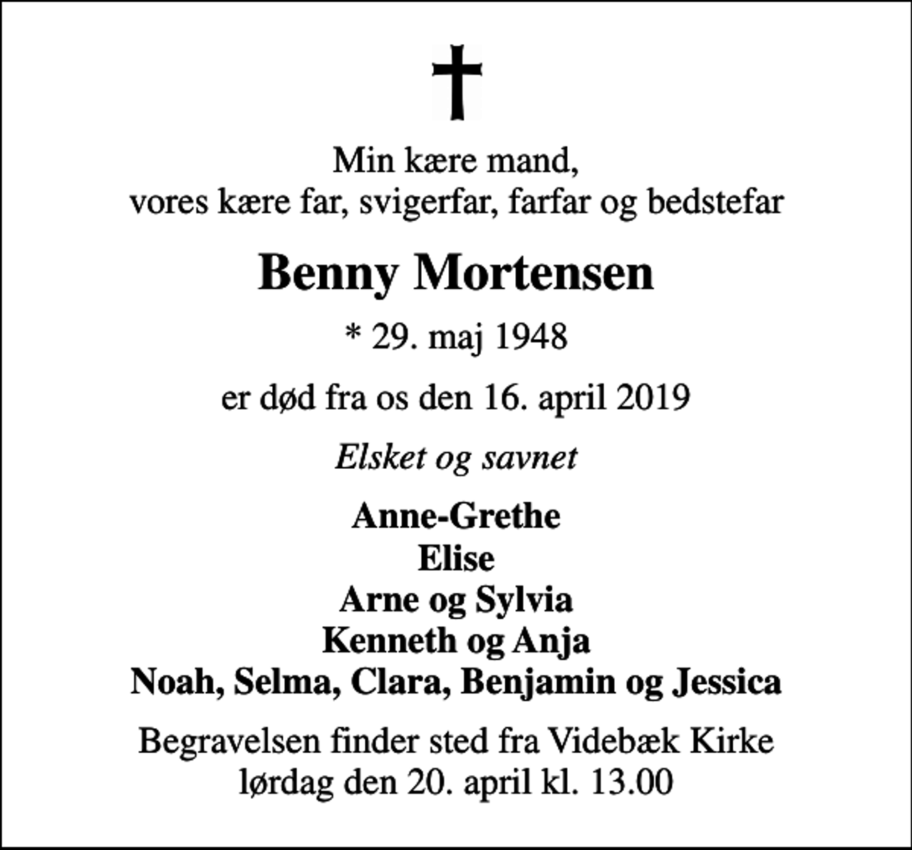 <p>Min kære mand, vores kære far, svigerfar, farfar og bedstefar<br />Benny Mortensen<br />* 29. maj 1948<br />er død fra os den 16. april 2019<br />Elsket og savnet<br />Anne-Grethe Elise Arne og Sylvia Kenneth og Anja Noah, Selma, Clara, Benjamin og Jessica<br />Begravelsen finder sted fra Videbæk Kirke lørdag den 20. april kl. 13.00</p>