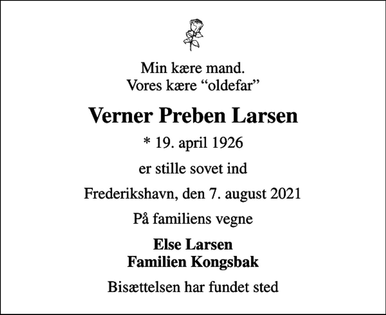 <p>Min kære mand. Vores kære oldefar<br />Verner Preben Larsen<br />* 19. april 1926<br />er stille sovet ind<br />Frederikshavn, den 7. august 2021<br />På familiens vegne<br />Else Larsen Familien Kongsbak<br />Bisættelsen har fundet sted</p>