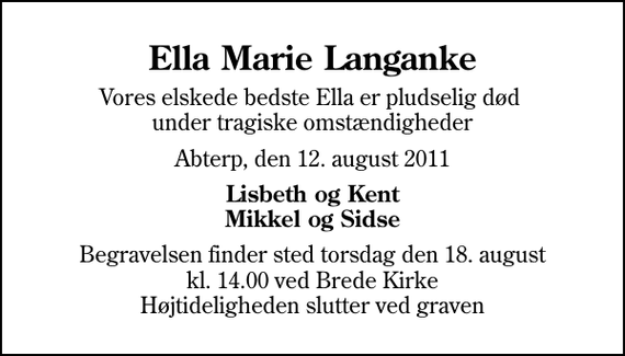 <p>Ella Marie Langanke<br />Vores elskede bedste Ella er pludselig død under tragiske omstændigheder<br />Abterp, den 12. august 2011<br />Lisbeth og Kent Mikkel og Sidse<br />Begravelsen finder sted torsdag den 18. august kl. 14.00 ved Brede Kirke Højtideligheden slutter ved graven</p>