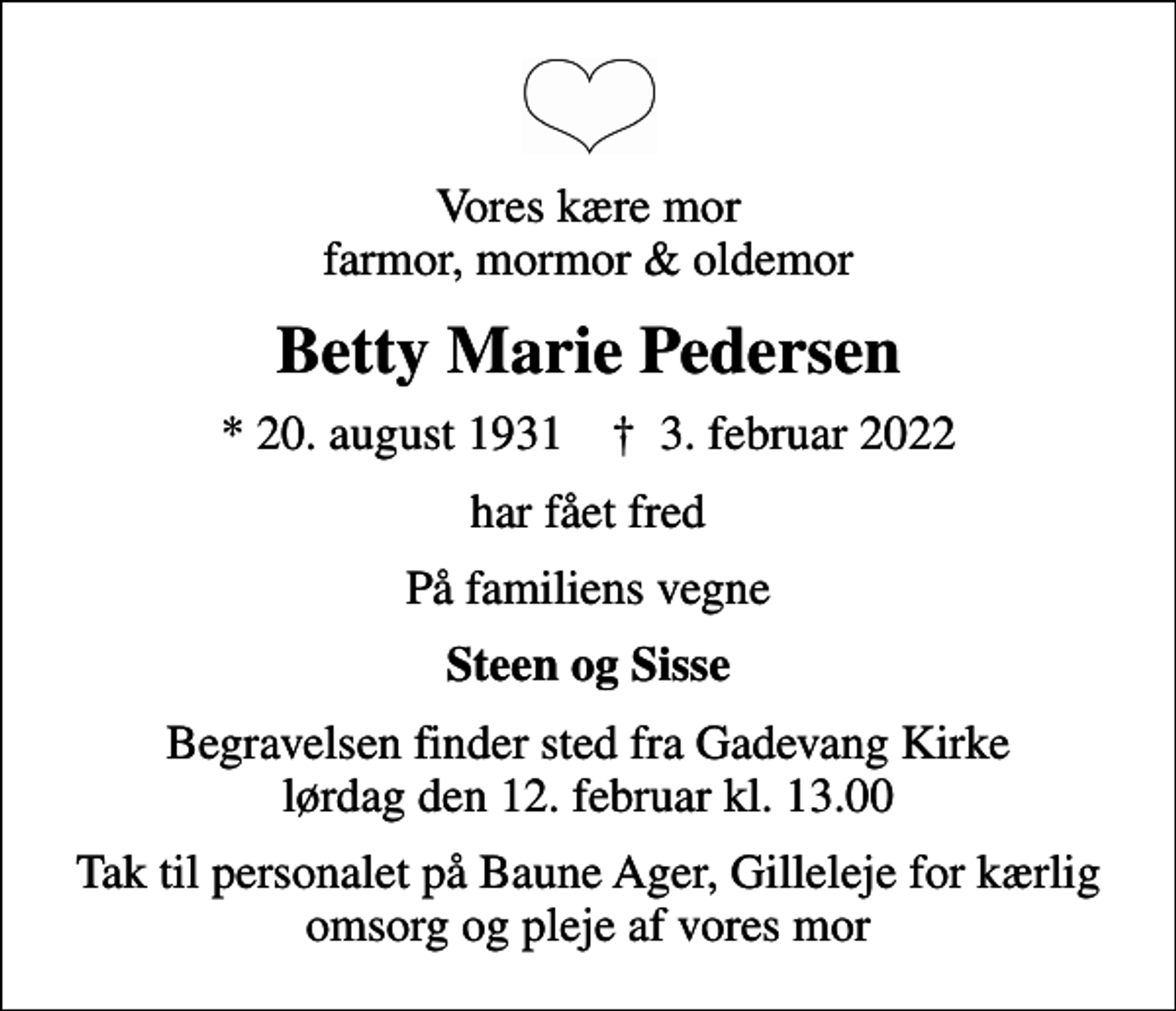 <p>Vores kære mor farmor, mormor &amp; oldemor<br />Betty Marie Pedersen<br />* 20. august 1931 ✝ 3. februar 2022<br />har fået fred<br />På familiens vegne<br />Steen og Sisse<br />Begravelsen finder sted fra Gadevang Kirke lørdag den 12. februar kl. 13.00<br />Tak til personalet på Baune Ager, Gilleleje for kærlig omsorg og pleje af vores mor</p>