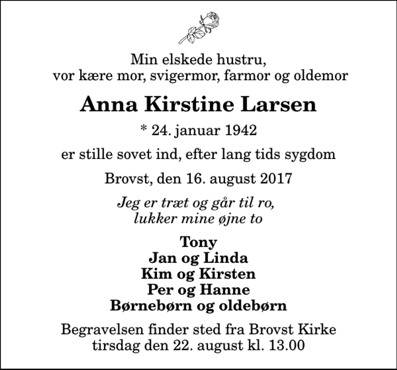 <p>Min elskede hustru, vor kære mor, svigermor, farmor og oldemor<br />Anna Kirstine Larsen<br />* 24. januar 1942<br />er stille sovet ind, efter lang tids sygdom<br />Brovst, den 16. august 2017<br />Jeg er træt og går til ro, lukker mine øjne to<br />Tony Jan og Linda Kim og Kirsten Per og Hanne Børnebørn og oldebørn<br />Begravelsen finder sted fra Brovst Kirke tirsdag den 22. august kl. 13.00</p>