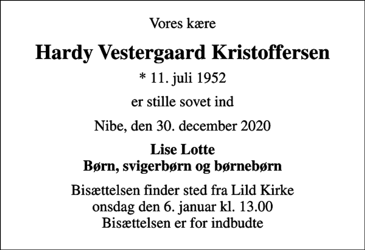 <p>Vores kære<br />Hardy Vestergaard Kristoffersen<br />* 11. juli 1952<br />er stille sovet ind<br />Nibe, den 30. december 2020<br />Lise Lotte Børn, svigerbørn og børnebørn<br />Bisættelsen finder sted fra Lild Kirke onsdag den 6. januar kl. 13.00 Bisættelsen er for indbudte</p>