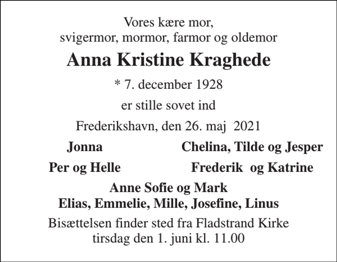 <p>Vores kære mor, svigermor, mormor, farmor og oldemor<br />Anna Kristine Kraghede<br />* 7. december 1928<br />er stille sovet ind<br />Frederikshavn, den 26. maj 2021<br />Jonna<br />Chelina, Tilde og Jesper<br />Per og Helle<br />Frederik og Katrine<br />Anne Sofie og Mark Elias, Emmelie, Mille, Josefine, Linus<br />Bisættelsen finder sted fra Fladstrand Kirke tirsdag den 1. juni kl. 11.00</p>