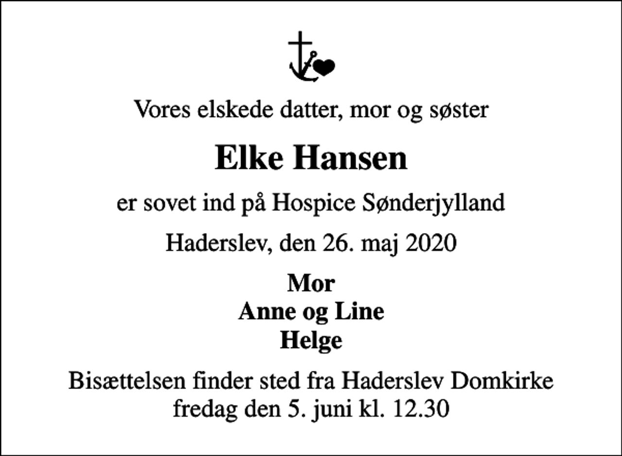 <p>Vores elskede datter, mor og søster<br />Elke Hansen<br />er sovet ind på Hospice Sønderjylland<br />Haderslev, den 26. maj 2020<br />Mor Anne og Line Helge<br />Bisættelsen finder sted fra Haderslev Domkirke fredag den 5. juni kl. 12.30</p>