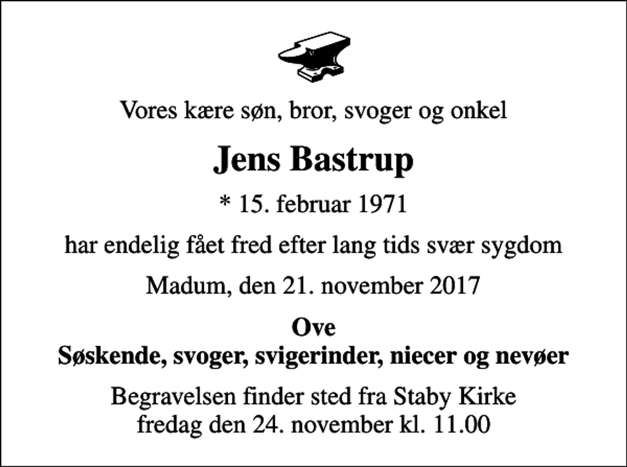 <p>Vores kære søn, bror, svoger og onkel<br />Jens Bastrup<br />* 15. februar 1971<br />har endelig fået fred efter lang tids svær sygdom<br />Madum, den 21. november 2017<br />Ove Søskende, svoger, svigerinder, niecer og nevøer<br />Begravelsen finder sted fra Staby Kirke fredag den 24. november kl. 11.00</p>