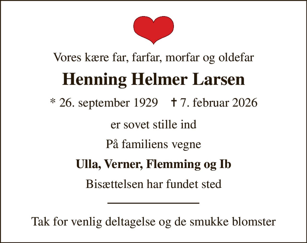 Vores kære far, farfar, morfar og oldefar 
Henning Helmer Larsen 
*​ 26. september 1929​    ✝​ 7. februar 2026 
er sovet stille ind 
På familiens vegne 
Ulla, Verner, Flemming og Ib 
Bisættelsen har fundet sted 
Tak for venlig deltagelse og de smukke blomster