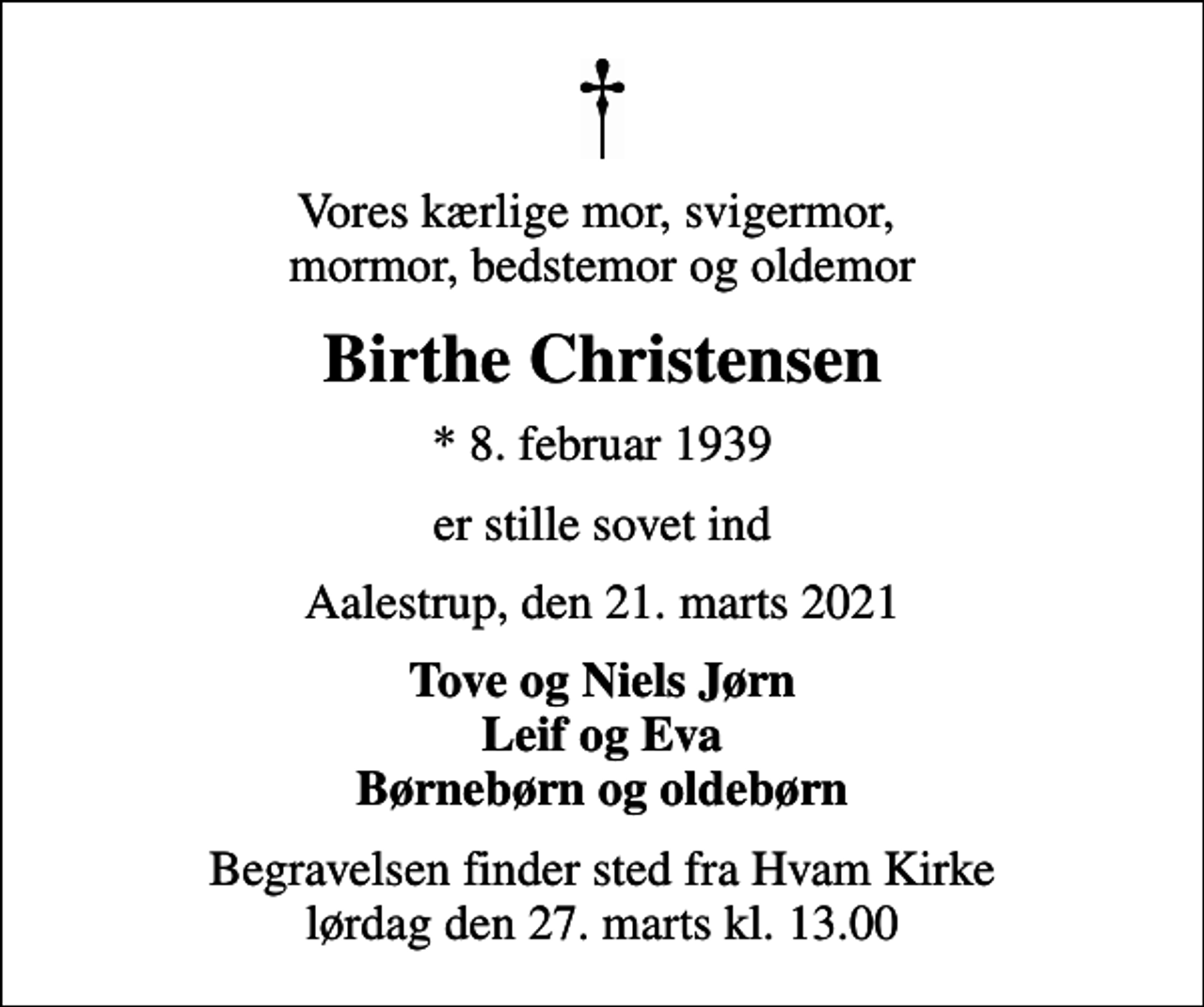 <p>Vores kærlige mor, svigermor, mormor, bedstemor og oldemor<br />Birthe Christensen<br />* 8. februar 1939<br />er stille sovet ind<br />Aalestrup, den 21. marts 2021<br />Tove og Niels Jørn Leif og Eva Børnebørn og oldebørn<br />Begravelsen finder sted fra Hvam Kirke lørdag den 27. marts kl. 13.00</p>