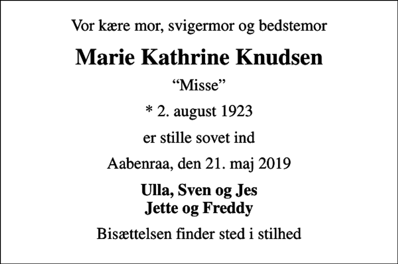 <p>Vor kære mor, svigermor og bedstemor<br />Marie Kathrine Knudsen<br />Misse<br />* 2. august 1923<br />er stille sovet ind<br />Aabenraa, den 21. maj 2019<br />Ulla, Sven og Jes Jette og Freddy<br />Bisættelsen finder sted i stilhed</p>