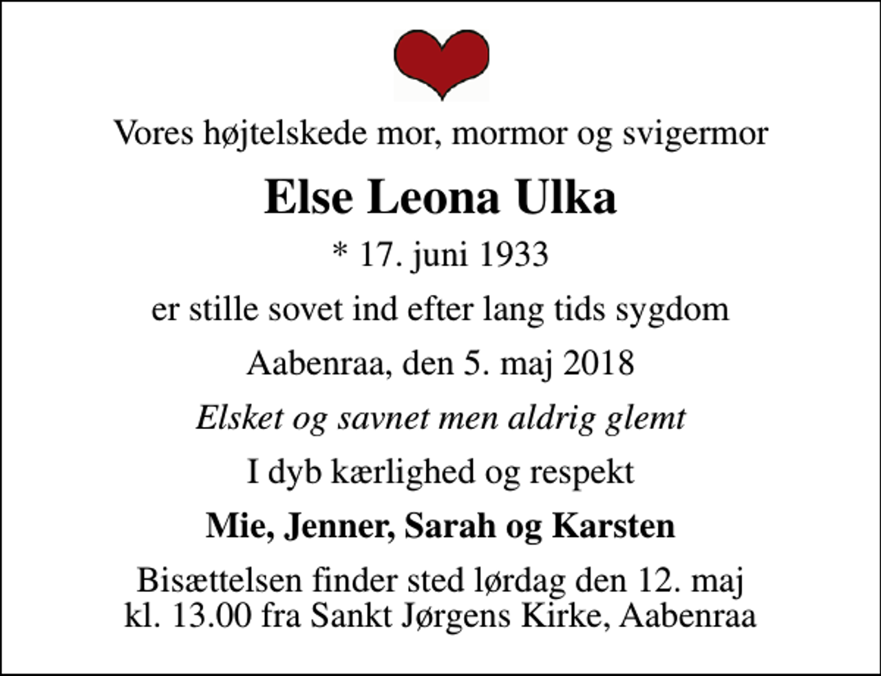<p>Vores højtelskede mor, mormor og svigermor<br />Else Leona Ulka<br />* 17. juni 1933<br />er stille sovet ind efter lang tids sygdom<br />Aabenraa, den 5. maj 2018<br />Elsket og savnet men aldrig glemt<br />I dyb kærlighed og respekt<br />Mie, Jenner, Sarah og Karsten<br />Bisættelsen finder sted lørdag den 12. maj kl. 13.00 fra Sankt Jørgens Kirke, Aabenraa</p>