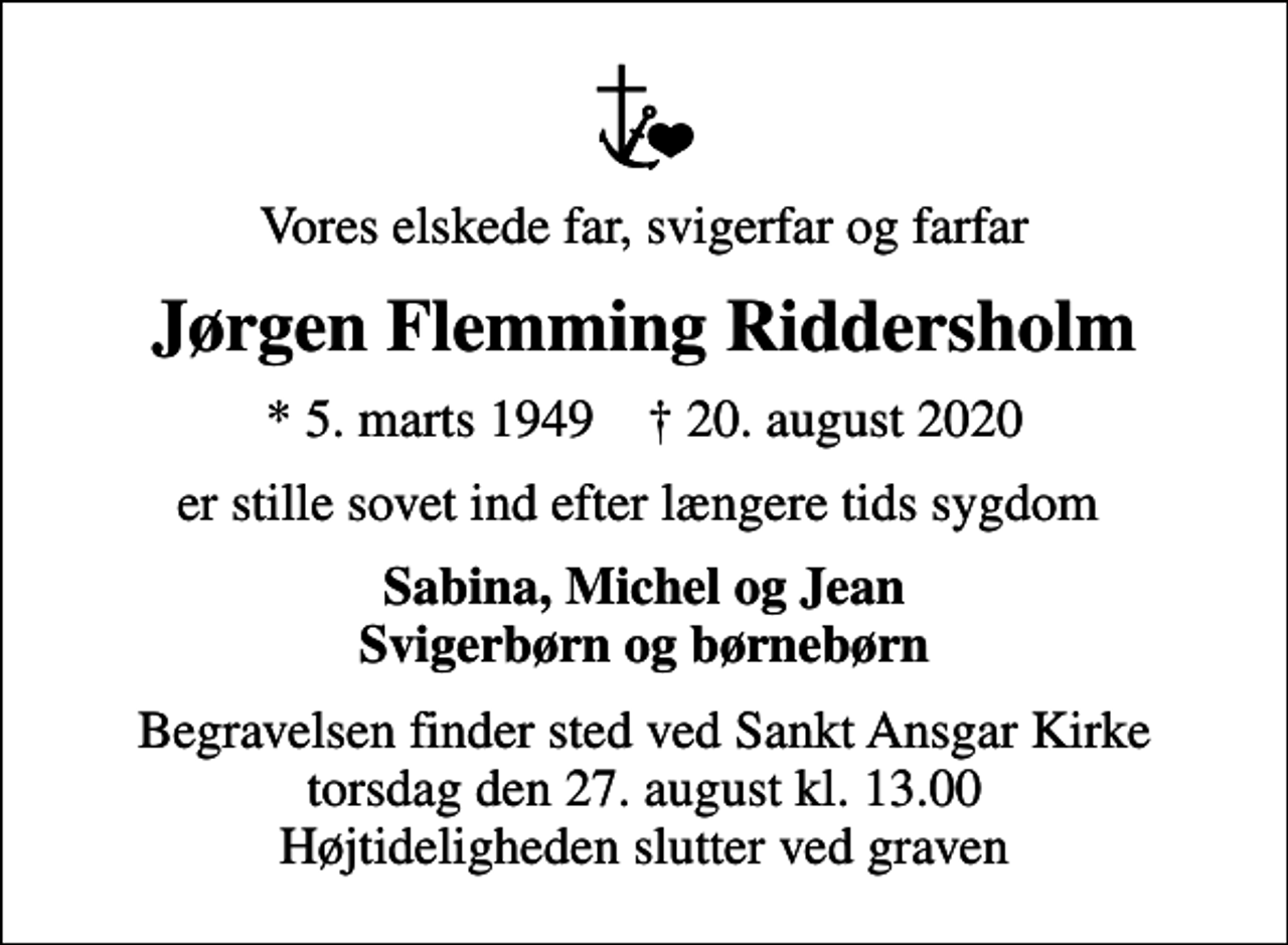 <p>Vores elskede far, svigerfar og farfar<br />Jørgen Flemming Riddersholm<br />* 5. marts 1949 ✝ 20. august 2020<br />er stille sovet ind efter længere tids sygdom<br />Sabina, Michel og Jean Svigerbørn og børnebørn<br />Begravelsen finder sted ved Sankt Ansgar Kirke torsdag den 27. august kl. 13.00 Højtideligheden slutter ved graven</p>