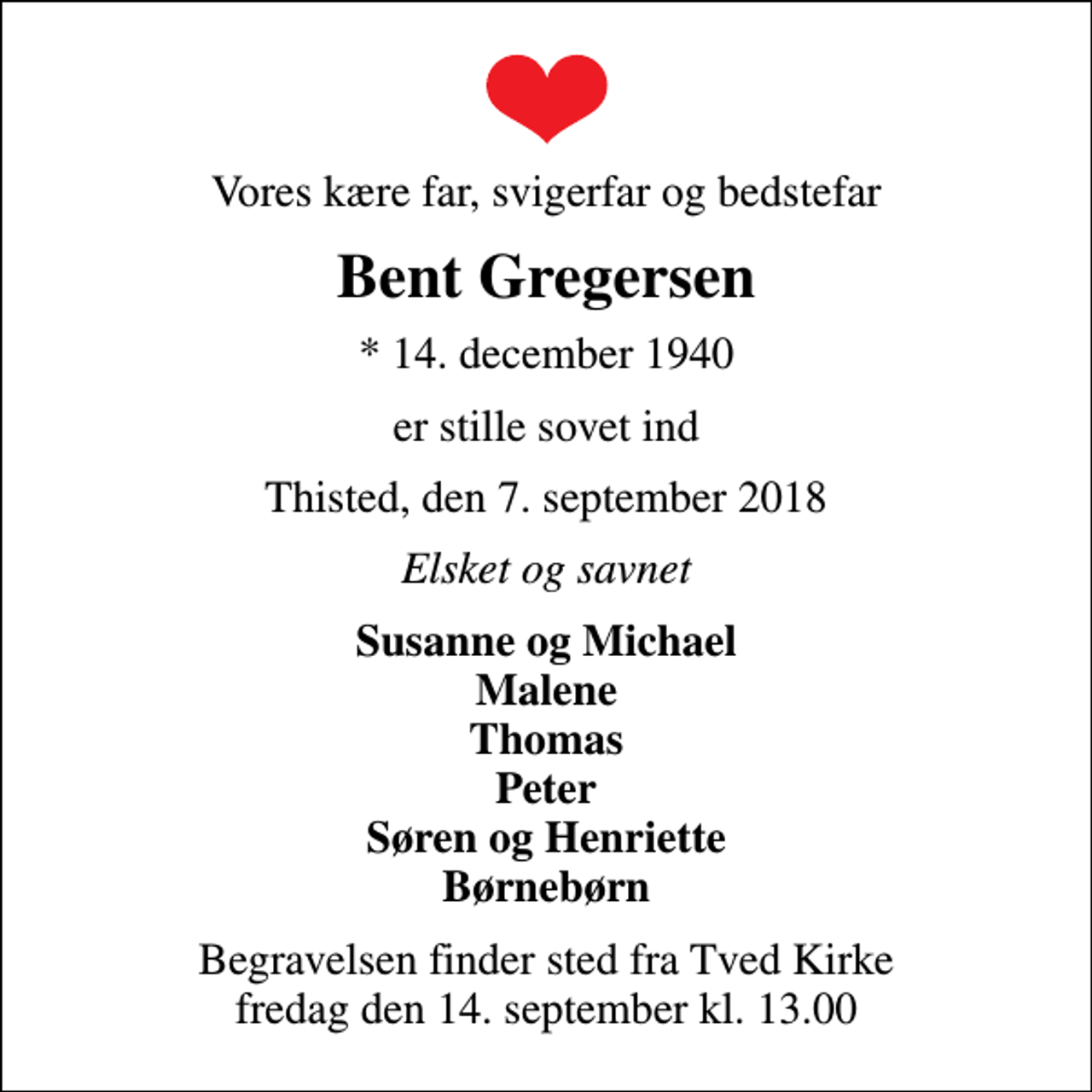 <p>Vores kære far, svigerfar og bedstefar<br />Bent Gregersen<br />* 14. december 1940<br />er stille sovet ind<br />Thisted, den 7. september 2018<br />Elsket og savnet<br />Susanne og Michael Malene Thomas Peter Søren og Henriette Børnebørn<br />Begravelsen finder sted fra Tved Kirke fredag den 14. september kl. 13.00</p>