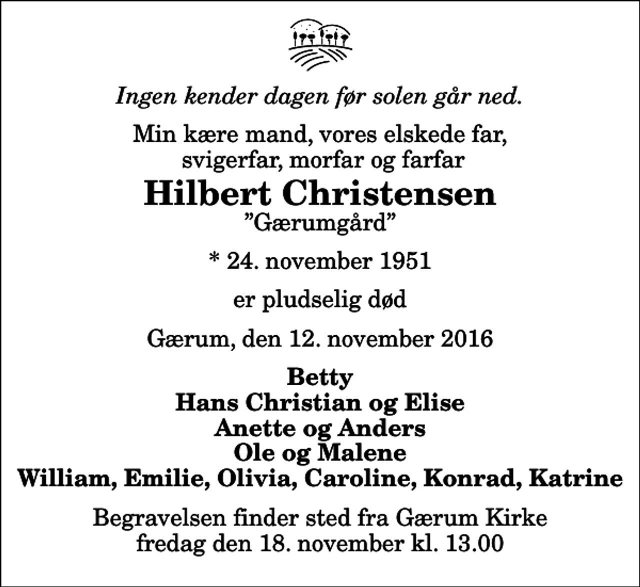 <p>Ingen kender dagen før solen går ned.<br />Min kære mand, vores elskede far, svigerfar, morfar og farfar<br />Hilbert Christensen<br />Gærumgård<br />* 24. november 1951<br />er pludselig død<br />Gærum, den 12. november 2016<br />Betty Hans Christian og Elise Anette og Anders Ole og Malene William, Emilie, Olivia, Caroline, Konrad, Katrine<br />Begravelsen finder sted fra Gærum Kirke fredag den 18. november kl. 13.00</p>