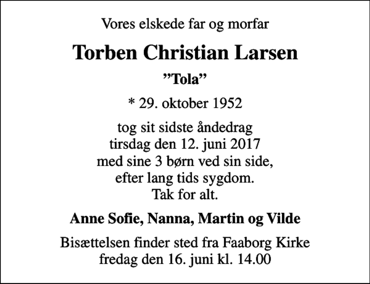 <p>Vores elskede far og morfar<br />Torben Christian Larsen<br />Tola<br />* 29. oktober 1952<br />tog sit sidste åndedrag tirsdag den 12. juni 2017 med sine 3 børn ved sin side, efter lang tids sygdom. Tak for alt.<br />Anne Sofie, Nanna, Martin og Vilde<br />Bisættelsen finder sted fra Faaborg Kirke fredag den 16. juni kl. 14.00</p>