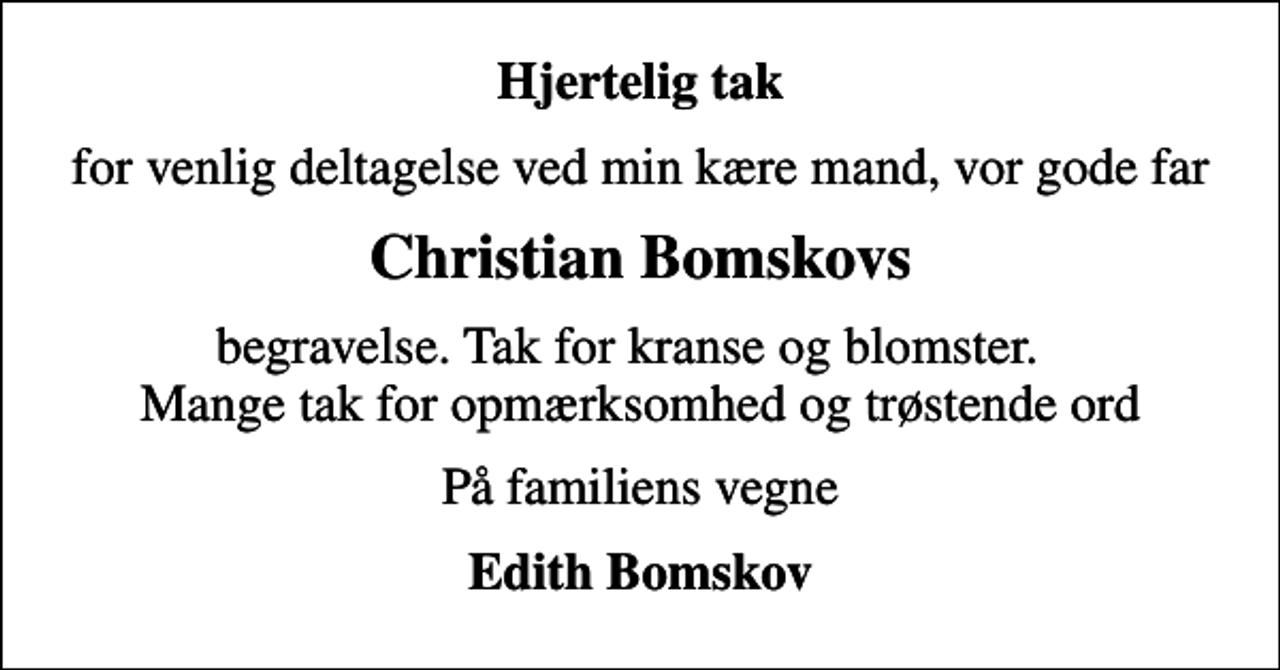 <p>Hjertelig tak<br />for venlig deltagelse ved min kære mand, vor gode far<br />Christian Bomskovs<br />begravelse. Tak for kranse og blomster. Mange tak for opmærksomhed og trøstende ord<br />På familiens vegne<br />Edith Bomskov</p>