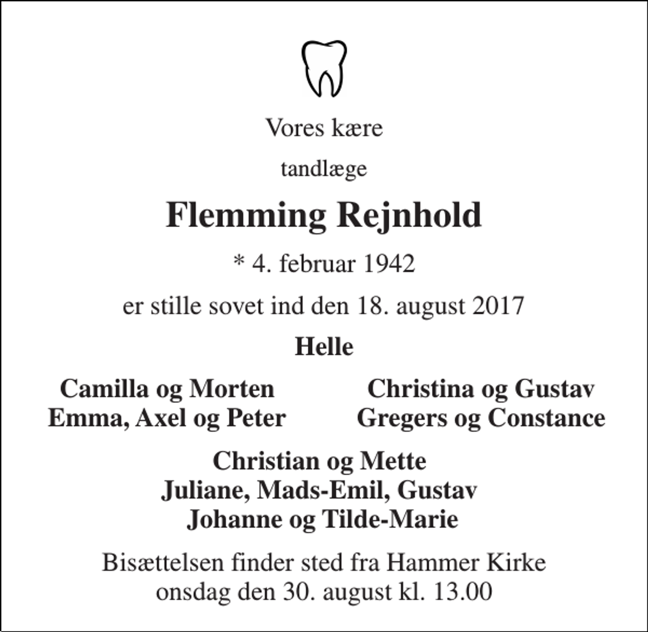 <p>Vores kære<br />tandlæge<br />Flemming Rejnhold<br />* 4. februar 1942<br />er stille sovet ind den 18. august 2017<br />Helle<br />Camilla og Morten Emma, Axel og Peter<br />Christina og Gustav Gregers og Constance<br />Christian og Mette Juliane, Mads-Emil, Gustav Johanne og Tilde-Marie<br />Bisættelsen finder sted fra Hammer Kirke onsdag den 30. august kl. 13.00</p>