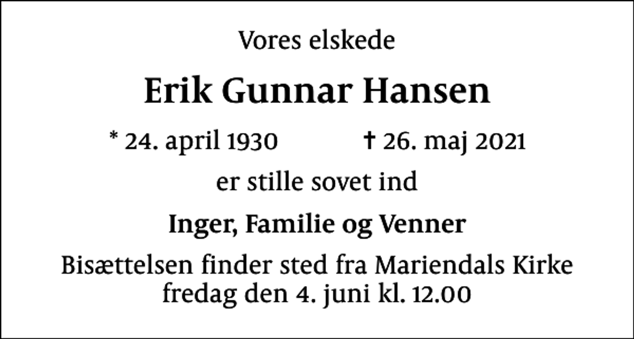 <p>Vores elskede<br />Erik Gunnar Hansen<br />* 24. april 1930 ✝ 26. maj 2021<br />er stille sovet ind<br />Inger, Familie og Venner<br />Bisættelsen finder sted fra Mariendals Kirke fredag den 4. juni kl. 12.00</p>