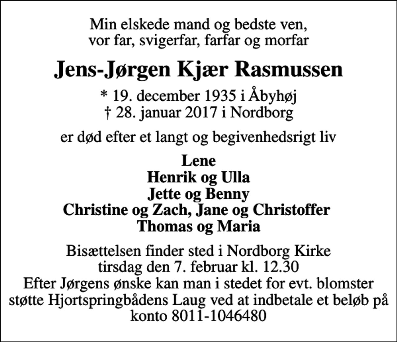 <p>Min elskede mand og bedste ven, vor far, svigerfar, farfar og morfar<br />Jens-Jørgen Kjær Rasmussen<br />* 19. december 1935 i Åbyhøj<br />✝ 28. januar 2017 i Nordborg<br />er død efter et langt og begivenhedsrigt liv<br />Lene Henrik og Ulla Jette og Benny Christine og Zach, Jane og Christoffer Thomas og Maria<br />Bisættelsen finder sted i Nordborg Kirke tirsdag den 7. februar kl. 12.30 Efter Jørgens ønske kan man i stedet for evt. blomster støtte Hjortspringbådens Laug ved at indbetale et beløb på konto 8011-1046480</p>