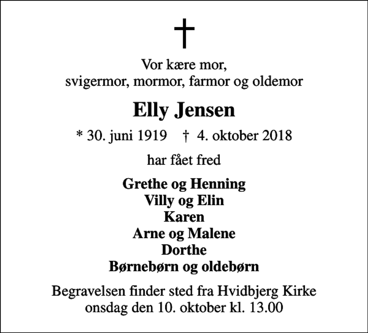 <p>Vor kære mor, svigermor, mormor, farmor og oldemor<br />Elly Jensen<br />* 30. juni 1919 ✝ 4. oktober 2018<br />har fået fred<br />Grethe og Henning Villy og Elin Karen Arne og Malene Dorthe Børnebørn og oldebørn<br />Begravelsen finder sted fra Hvidbjerg Kirke onsdag den 10. oktober kl. 13.00</p>