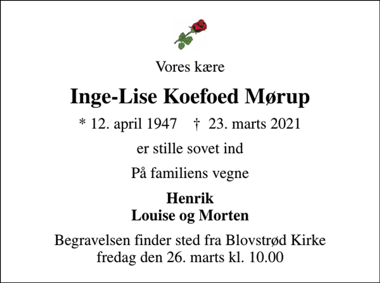 <p>Vores kære<br />Inge-Lise Koefoed Mørup<br />* 12. april 1947 ✝ 23. marts 2021<br />er stille sovet ind<br />På familiens vegne<br />Henrik Louise og Morten<br />Begravelsen finder sted fra Blovstrød Kirke fredag den 26. marts kl. 10.00</p>