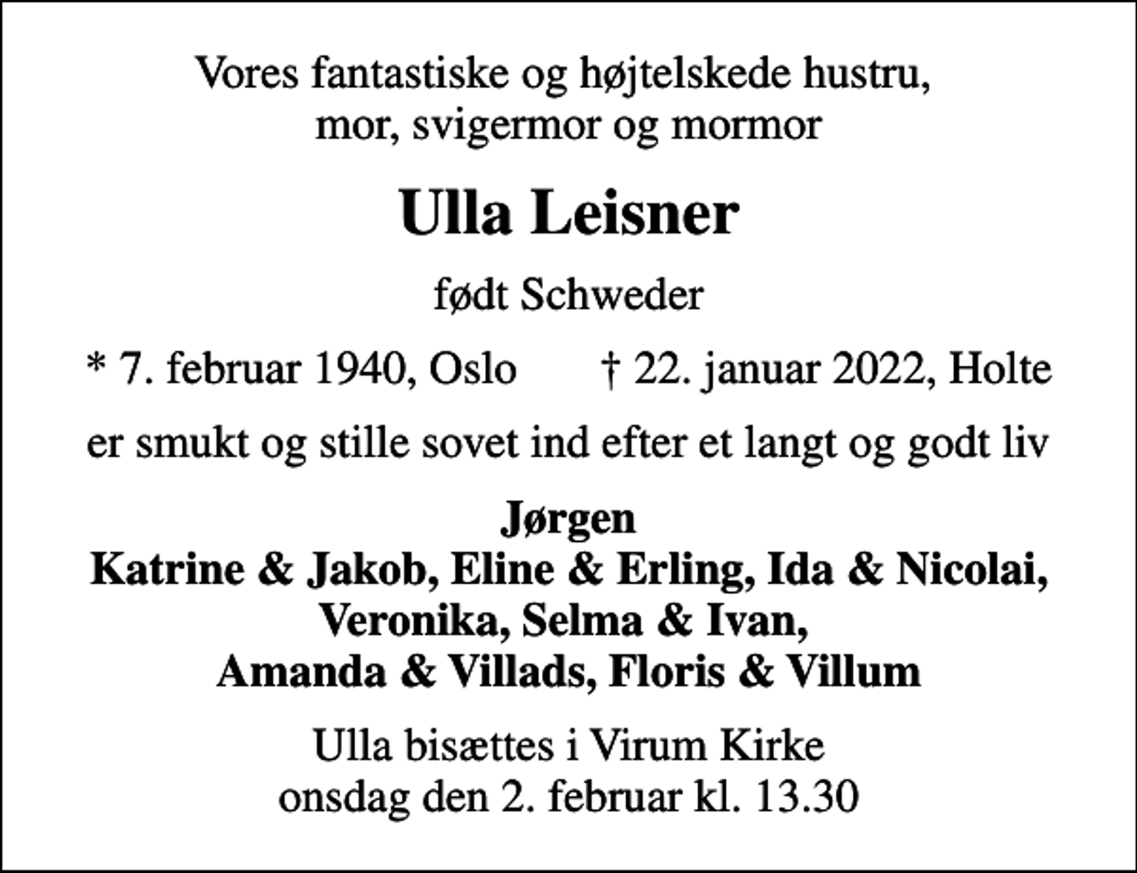 <p>Vores fantastiske og højtelskede hustru, mor, svigermor og mormor<br />Ulla Leisner<br />født Schweder<br />* 7. februar 1940, Oslo 22. januar 2022, Holte<br />er smukt og stille sovet ind efter et langt og godt liv<br />Jørgen Katrine &amp; Jakob, Eline &amp; Erling, Ida &amp; Nicolai, Veronika, Selma &amp; Ivan, Amanda &amp; Villads, Floris &amp; Villum<br />Ulla bisættes i Virum Kirke onsdag den 2. februar kl. 13.30</p>