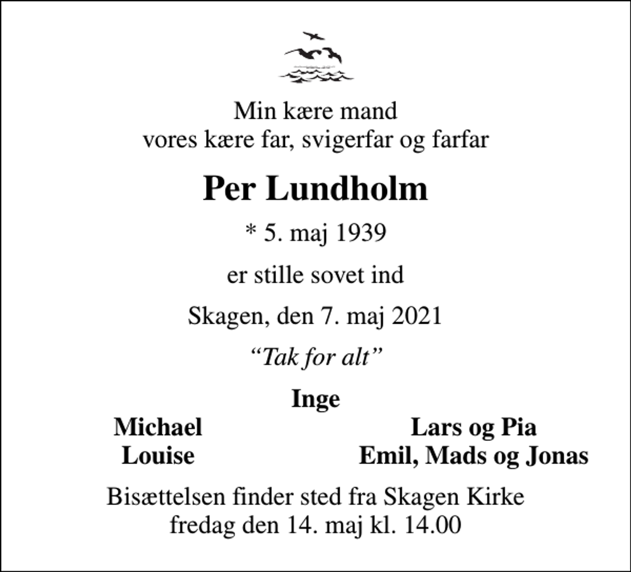 <p>Min kære mand vores kære far, svigerfar og farfar<br />Per Lundholm<br />* 5. maj 1939<br />er stille sovet ind<br />Skagen, den 7. maj 2021<br />Tak for alt<br />Inge<br />Michael<br />Lars og Pia<br />Louise<br />Emil, Mads og Jonas<br />Bisættelsen finder sted fra Skagen Kirke fredag den 14. maj kl. 14.00</p>