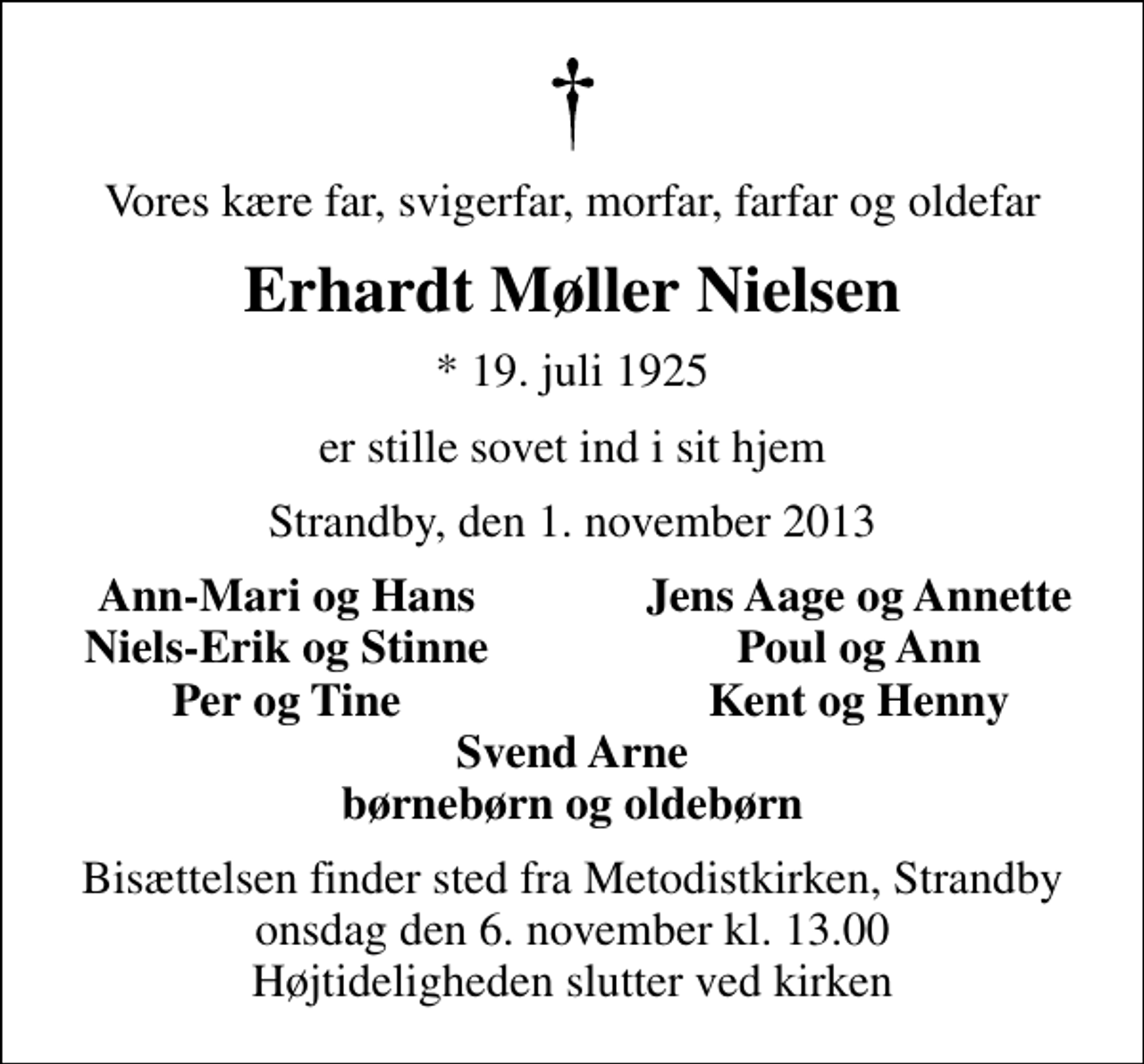 <p>Vores kære far, svigerfar, morfar, farfar og oldefar<br />Erhardt Møller Nielsen<br />* 19. juli 1925<br />er stille sovet ind i sit hjem<br />Strandby, den 1. november 2013<br />Ann-Mari og Hans<br />Jens Aage og Annette<br />Niels-Erik og Stinne<br />Poul og Ann<br />Per og Tine<br />Kent og Henny<br />Bisættelsen finder sted fra Metodistkirken, Strandby onsdag den 6. november kl. 13.00 Højtideligheden slutter ved kirken</p>