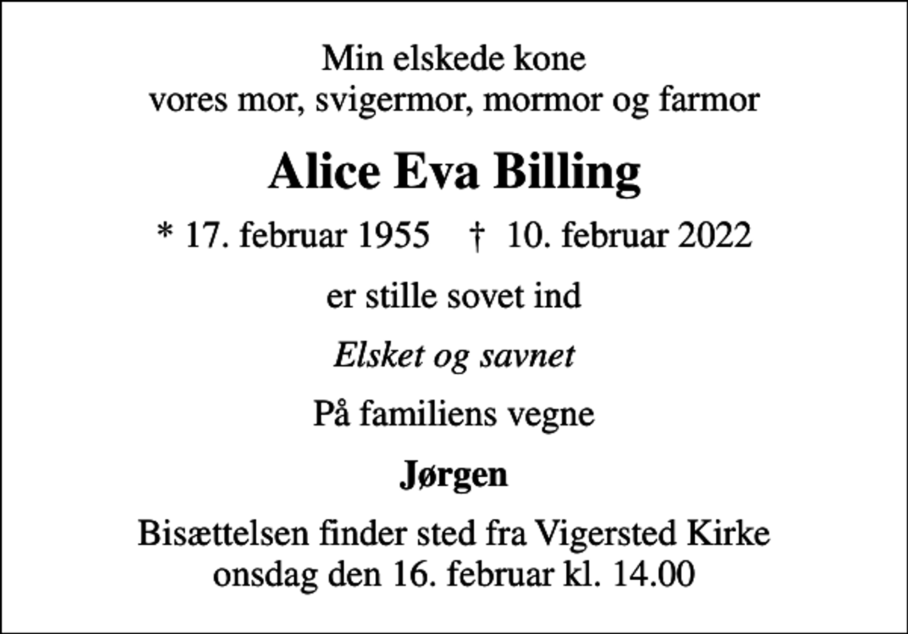 <p>Min elskede kone vores mor, svigermor, mormor og farmor<br />Alice Eva Billing<br />* 17. februar 1955 ✝ 10. februar 2022<br />er stille sovet ind<br />Elsket og savnet<br />På familiens vegne<br />Jørgen<br />Bisættelsen finder sted fra Vigersted Kirke onsdag den 16. februar kl. 14.00</p>