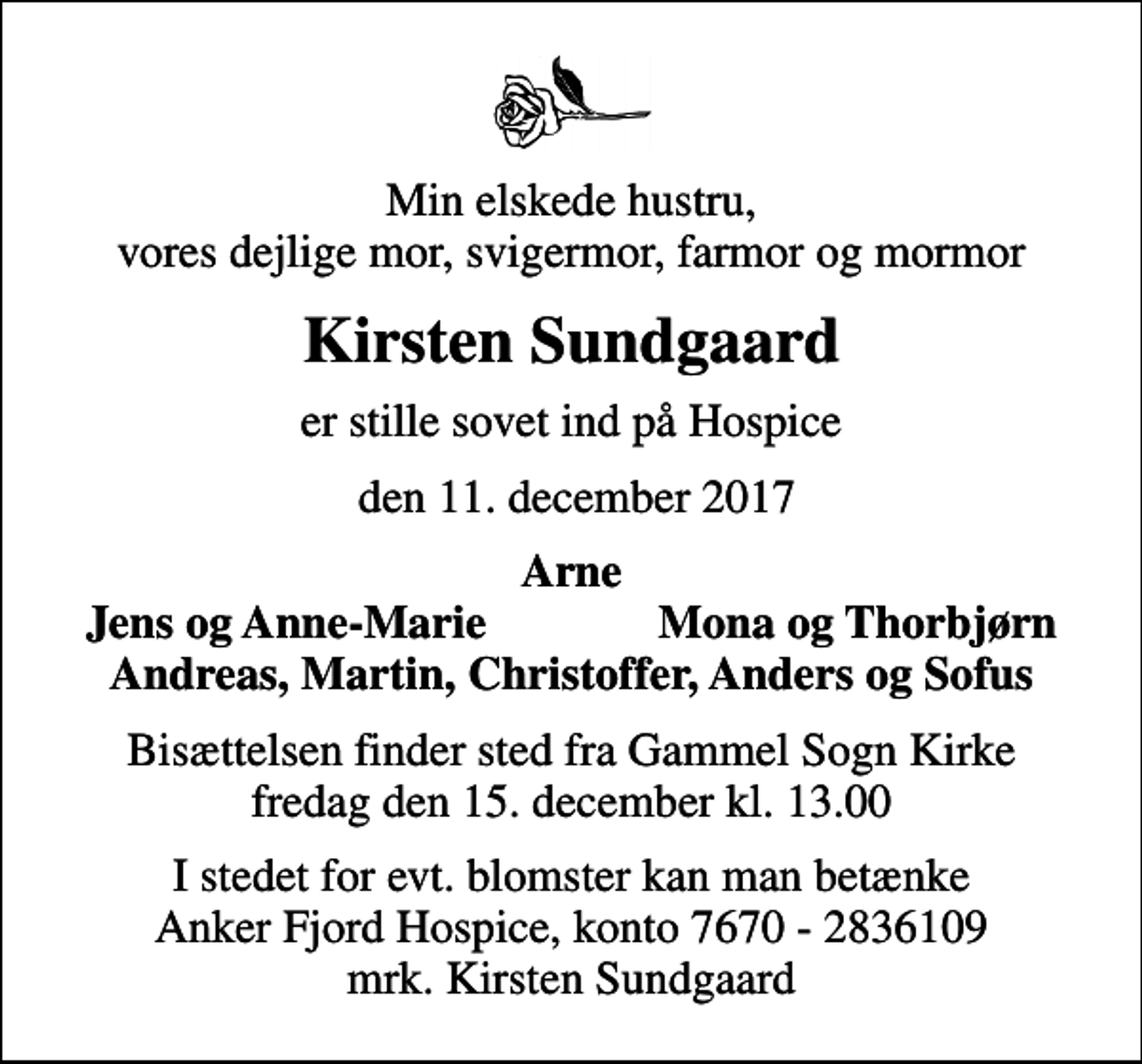<p>Min elskede hustru, vores dejlige mor, svigermor, farmor og mormor<br />Kirsten Sundgaard<br />er stille sovet ind på Hospice<br />den 11. december 2017<br />Arne<br />Jens og Anne-Marie<br />Mona og Thorbjørn<br />Bisættelsen finder sted fra Gammel Sogn Kirke fredag den 15. december kl. 13.00<br />I stedet for evt. blomster kan man betænke<br />Anker Fjord Hospice konto7670-2836109mrk. Kirsten<br />Sundgaard</p>