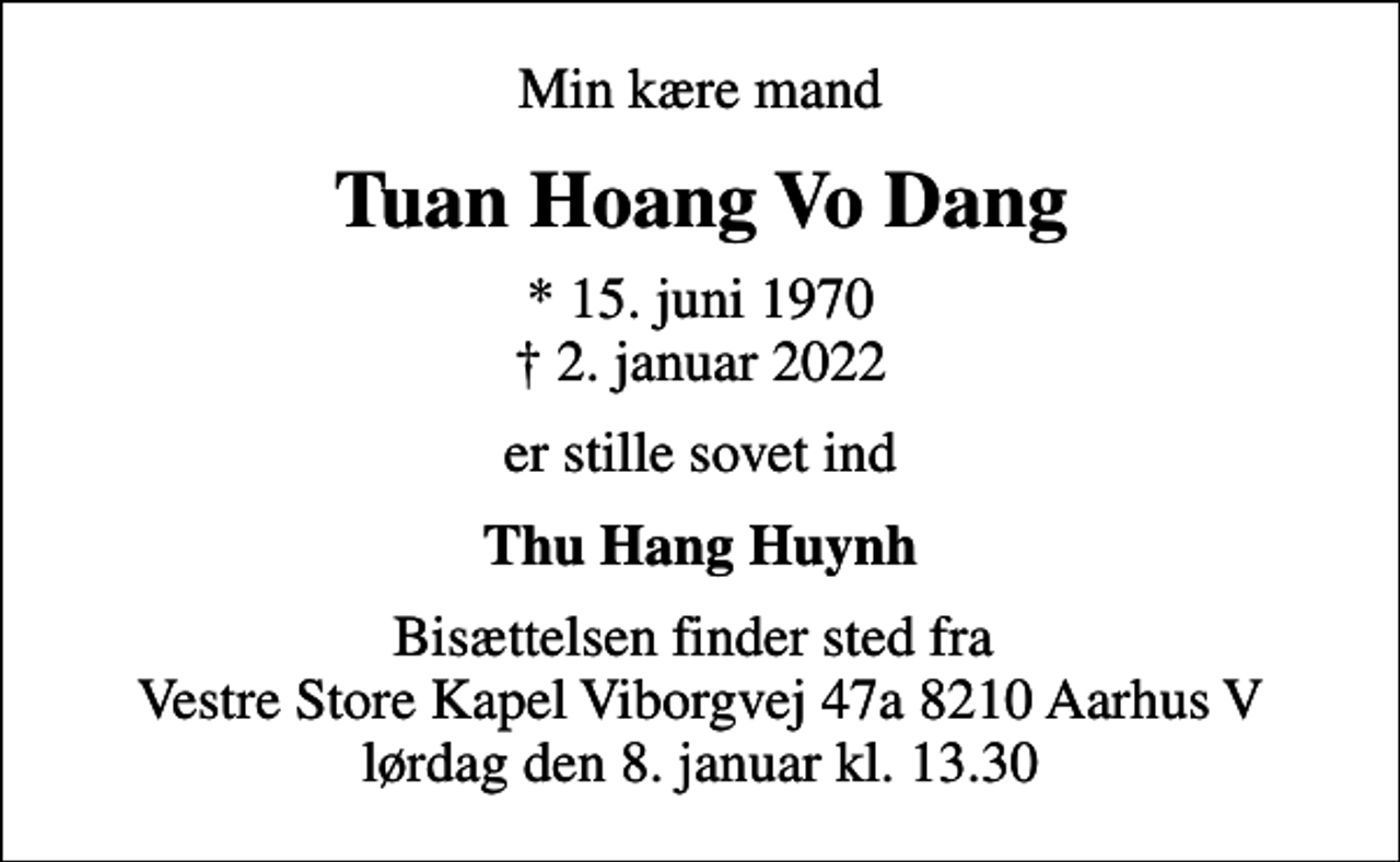 <p>Min kære mand<br />Tuan Hoang Vo Dang<br />* 15. juni 1970<br />✝ 2. januar 2022<br />er stille sovet ind<br />Thu Hang Huynh<br />Bisættelsen finder sted fra Vestre Store Kapel Viborgvej 47a 8210 Aarhus V lørdag den 8. januar kl. 13.30</p>