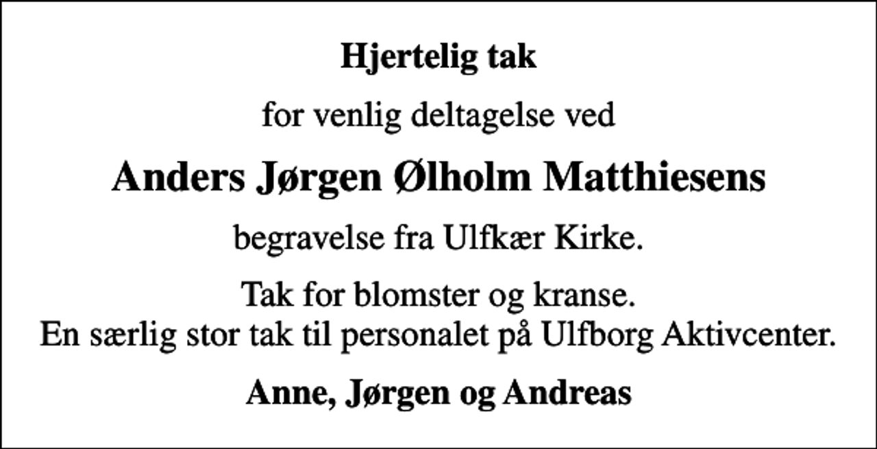 <p>Hjertelig tak<br />for venlig deltagelse ved<br />Anders Jørgen Ølholm Matthiesens<br />begravelse fra Ulfkær Kirke.<br />Tak for blomster og kranse. En særlig stor tak til personalet på Ulfborg Aktivcenter.<br />Anne, Jørgen og Andreas</p>