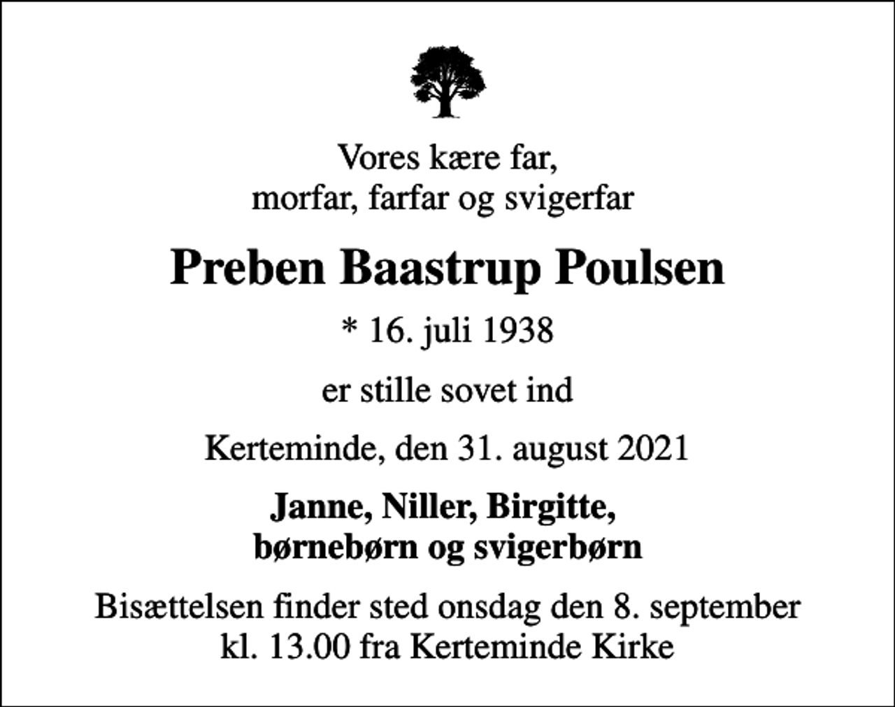 <p>Vores kære far, morfar, farfar og svigerfar<br />Preben Baastrup Poulsen<br />* 16. juli 1938<br />er stille sovet ind<br />Kerteminde, den 31. august 2021<br />Janne, Niller, Birgitte, børnebørn og svigerbørn<br />Bisættelsen finder sted onsdag den 8. september kl. 13.00 fra Kerteminde Kirke</p>