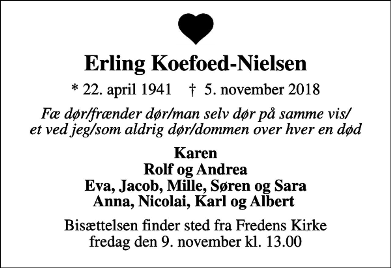 <p>Erling Koefoed-Nielsen<br />* 22. april 1941 ✝ 5. november 2018<br />Fæ dør/frænder dør/man selv dør på samme vis/ et ved jeg/som aldrig dør/dommen over hver en død<br />Karen Rolf og Andrea Eva, Jacob, Mille, Søren og Sara Anna, Nicolai, Karl og Albert<br />Bisættelsen finder sted fra Fredens Kirke fredag den 9. november kl. 13.00</p>