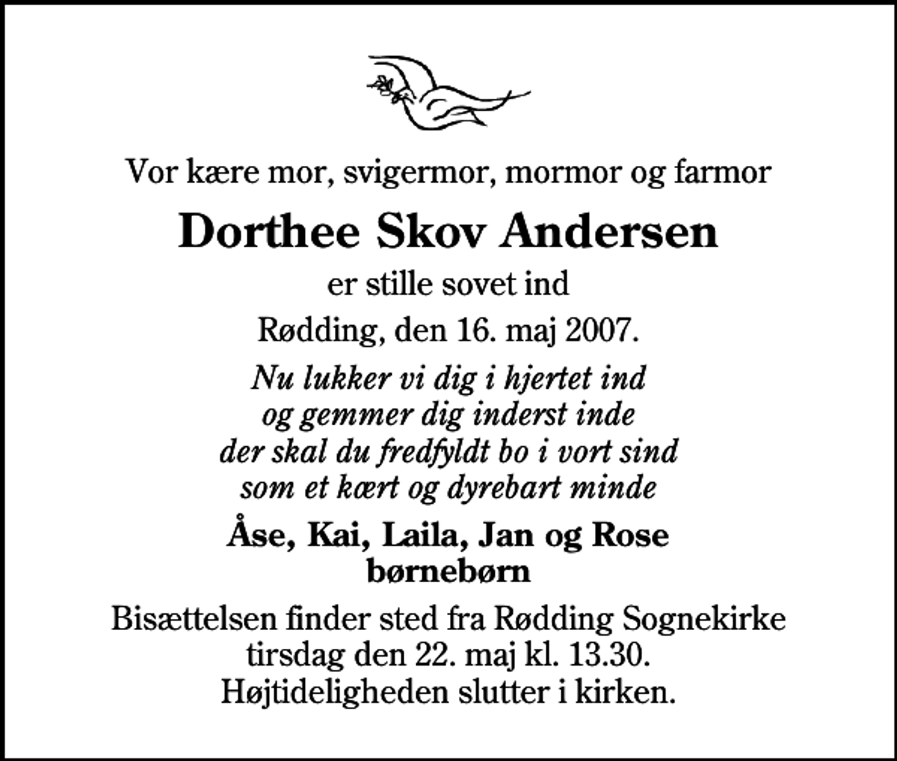 <p>Vor kære mor, svigermor, mormor og farmor<br />Dorthee Skov Andersen<br />er stille sovet ind<br />Rødding, den 16. maj 2007.<br />Nu lukker vi dig i hjertet ind og gemmer dig inderst inde der skal du fredfyldt bo i vort sind som et kært og dyrebart minde<br />Åse, Kai, Laila, Jan og Rose børnebørn<br />Bisættelsen finder sted fra Rødding Sognekirke tirsdag den 22. maj kl. 13.30 Højtideligheden slutter i kirken.</p>