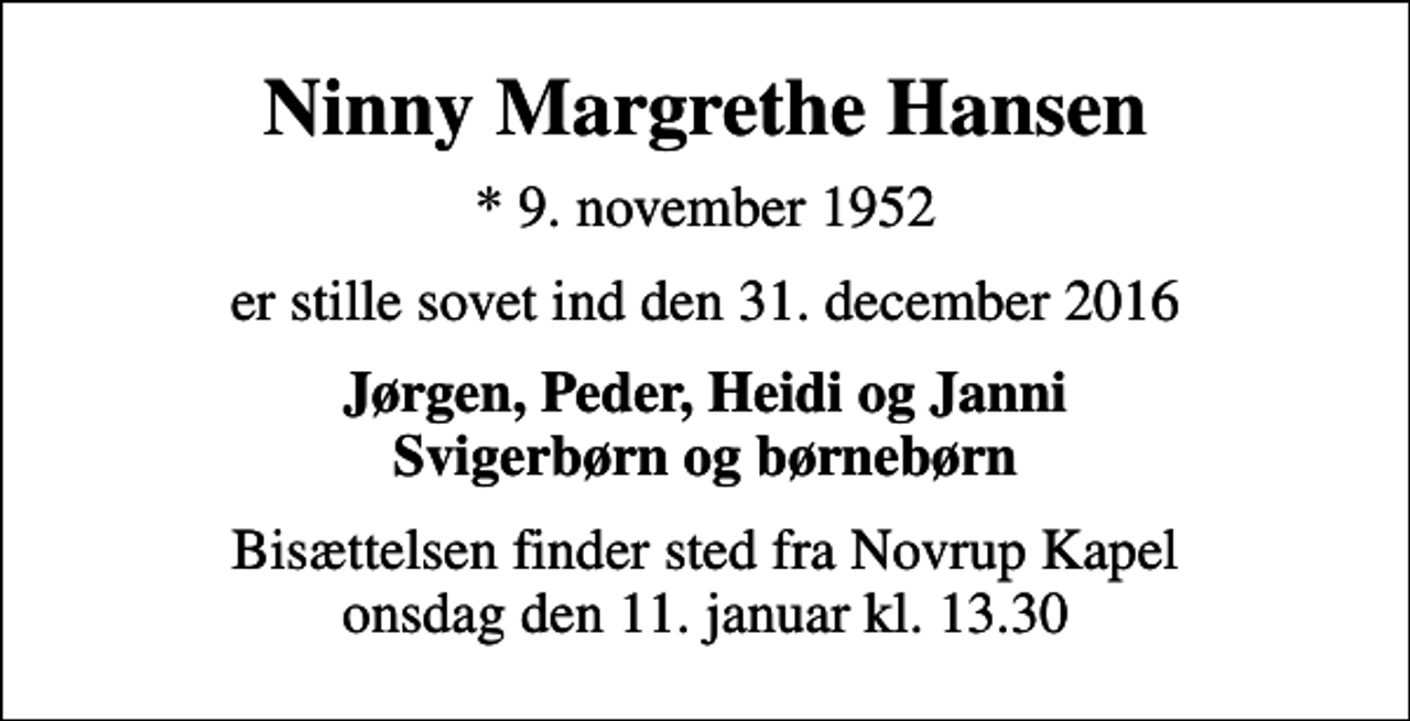 <p>Ninny Margrethe Hansen<br />* 9. november 1952<br />er stille sovet ind den 31. december 2016<br />Jørgen, Peder, Heidi og Janni Svigerbørn og børnebørn<br />Bisættelsen finder sted fra Novrup Kapel onsdag den 11. januar kl. 13.30</p>
