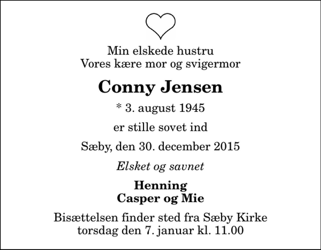 <p>Min elskede hustru Vores kære mor og svigermor<br />Conny Jensen<br />* 3. august 1945<br />er stille sovet ind<br />Sæby, den 30. december 2015<br />Elsket og savnet<br />Henning Casper og Mie<br />Bisættelsen finder sted fra Sæby Kirke torsdag den 7. januar kl. 11.00</p>