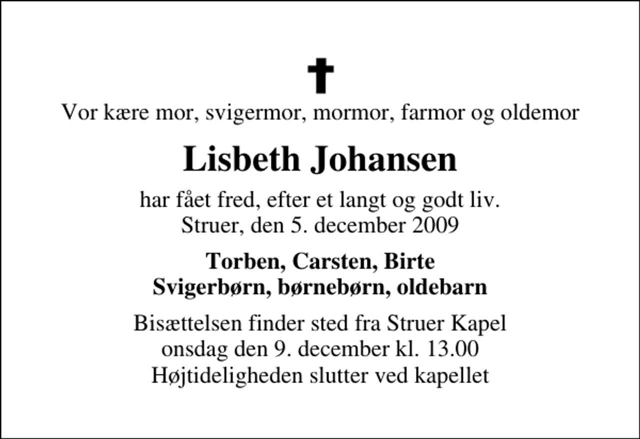 <p>Vor kære mor, svigermor, mormor, farmor og oldemor<br />Lisbeth Johansen<br />har fået fred, efter et langt og godt liv. Struer, den 5. december 2009<br />Torben, Carsten, Birte Svigerbørn, børnebørn, oldebarn<br />Bisættelsen finder sted fra Struer Kapel onsdag den 9. december kl. 13.00 Højtideligheden slutter ved kapellet</p>