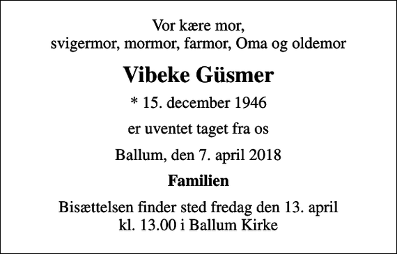 <p>Vor kære mor, svigermor, mormor, farmor, Oma og oldemor<br />Vibeke Güsmer<br />* 15. december 1946<br />er uventet taget fra os<br />Ballum, den 7. april 2018<br />Familien<br />Bisættelsen finder sted fredag den 13. april kl. 13.00 i Ballum Kirke</p>