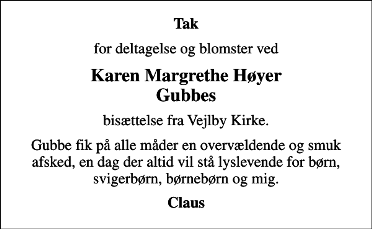 <p>Tak<br />for deltagelse og blomster ved<br />Karen Margrethe Høyer Gubbes<br />bisættelse fra Vejlby Kirke.<br />Gubbe fik på alle måder en overvældende og smuk afsked, en dag der altid vil stå lyslevende for børn, svigerbørn, børnebørn og mig.<br />Claus</p>