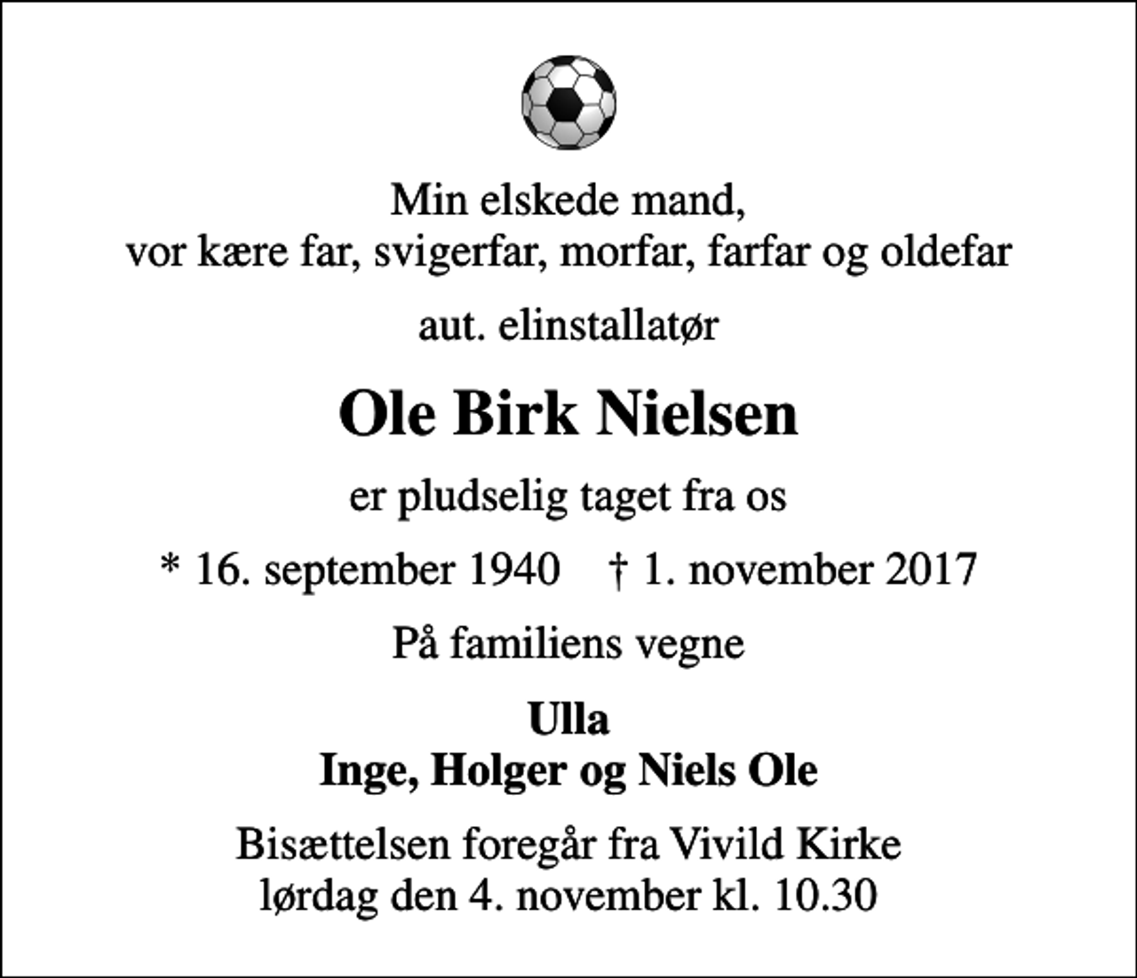 <p>Min elskede mand, vor kære far, svigerfar, morfar, farfar og oldefar<br />aut. elinstallatør<br />Ole Birk Nielsen<br />er pludselig taget fra os<br />* 16. september 1940 ✝ 1. november 2017<br />På familiens vegne<br />Ulla Inge, Holger og Niels Ole<br />Bisættelsen foregår fra Vivild Kirke lørdag den 4. november kl. 10.30</p>