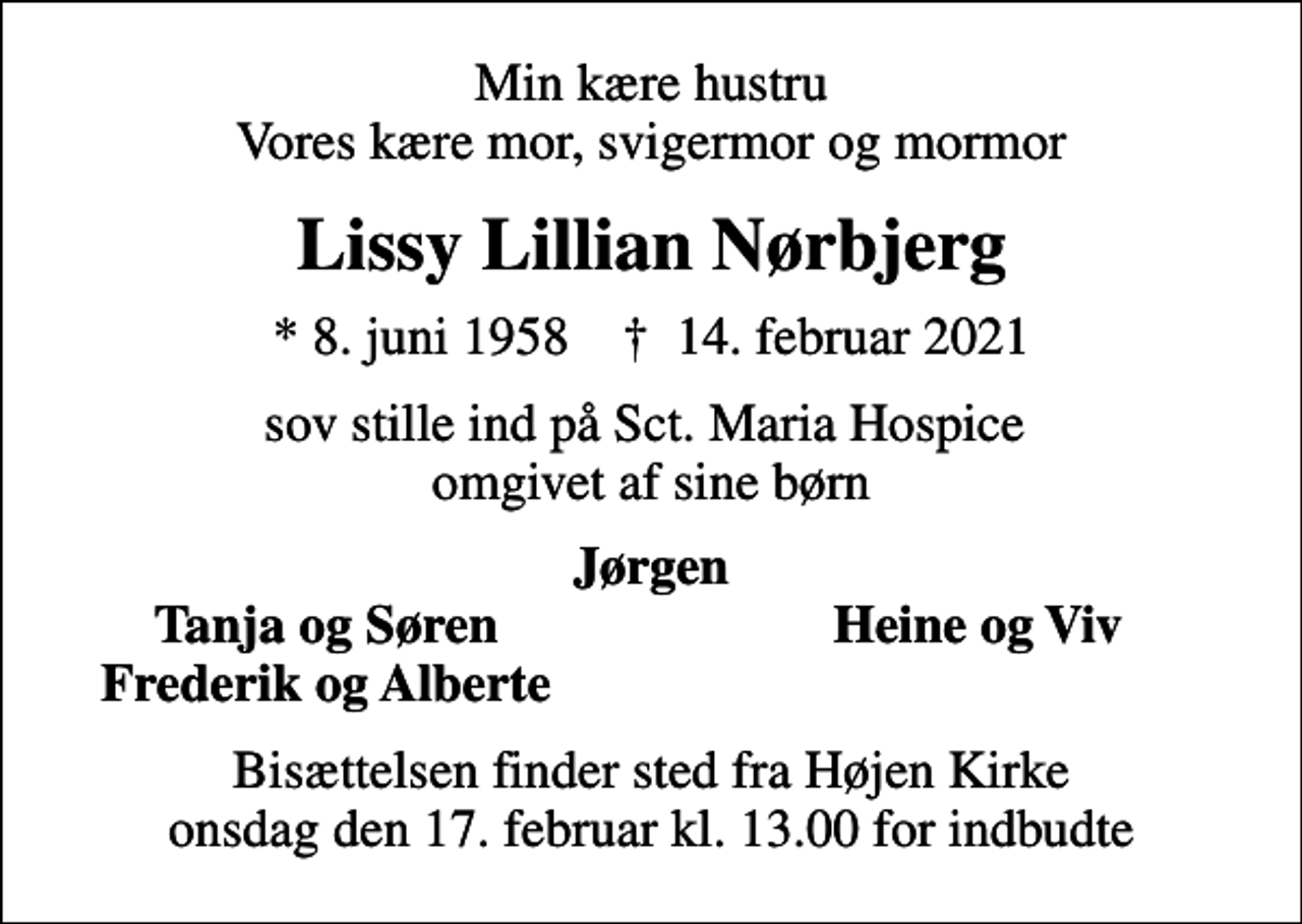 <p>Min kære hustru Vores kære mor, svigermor og mormor<br />Lissy Lillian Nørbjerg<br />* 8. juni 1958 ✝ 14. februar 2021<br />sov stille ind på Sct. Maria Hospice omgivet af sine børn<br />Jørgen<br />Tanja og Søren<br />Heine og Viv<br />Frederik og Alberte<br />Bisættelsen finder sted fra Højen Kirke onsdag den 17. februar kl. 13.00 for indbudte</p>