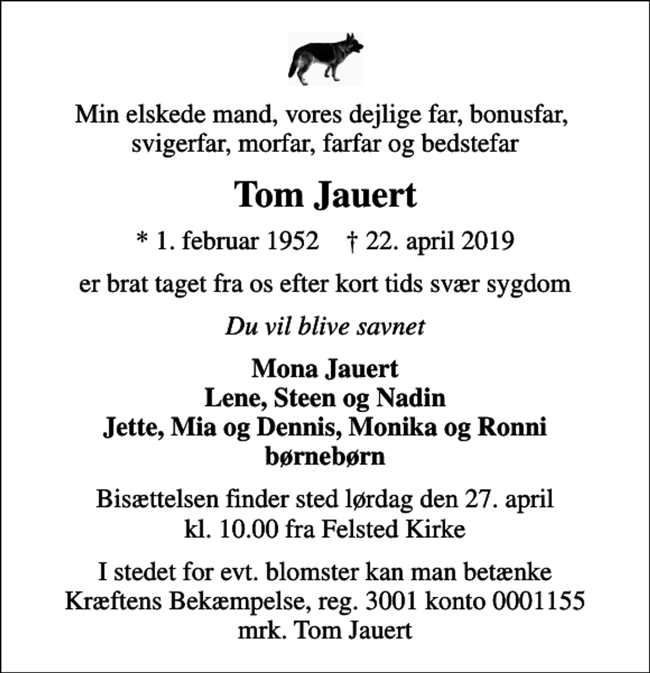 <p>Min elskede mand, vores dejlige far, bonusfar, svigerfar, morfar, farfar og bedstefar<br />Tom Jauert<br />* 1. februar 1952 ✝ 22. april 2019<br />er brat taget fra os efter kort tids svær sygdom<br />Du vil blive savnet<br />Mona Jauert Lene, Steen og Nadin Jette, Mia og Dennis, Monika og Ronni børnebørn<br />Bisættelsen finder sted lørdag den 27. april kl. 10.00 fra Felsted Kirke<br />I stedet for evt. blomster kan man betænke<br />Kræftens Bekæmpelse reg.3001konto0001155mrk. Tom<br />Jauert</p>