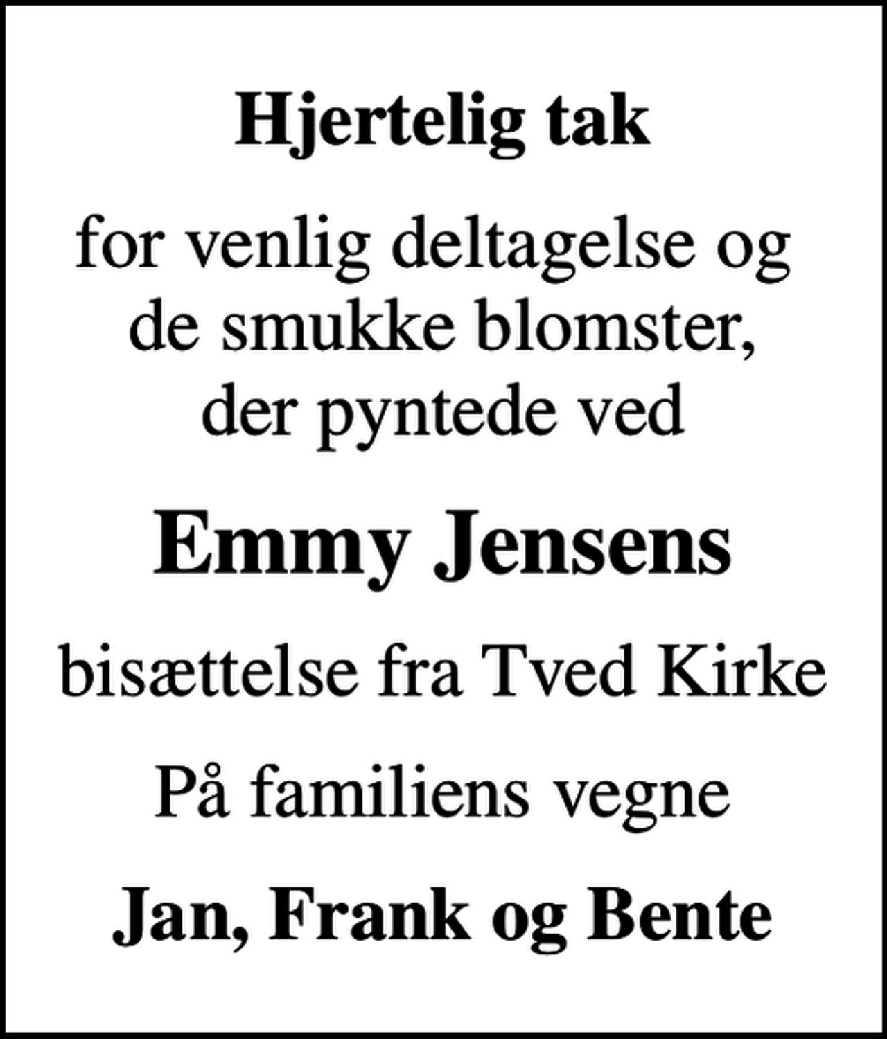 <p>Hjertelig tak<br />for venlig deltagelse og de smukke blomster, der pyntede ved<br />Emmy Jensens<br />bisættelse fra Tved Kirke<br />På familiens vegne<br />Jan, Frank og Bente</p>