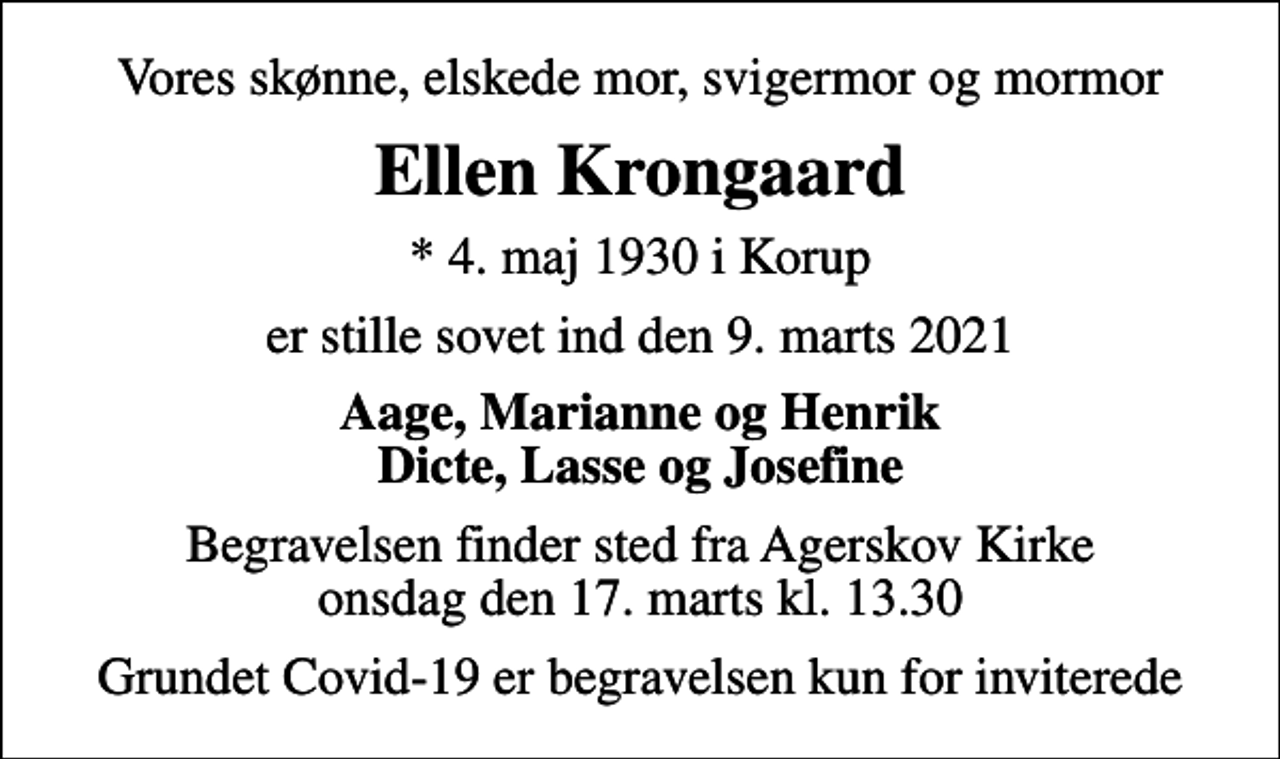 <p>Vores skønne, elskede mor, svigermor og mormor<br />Ellen Krongaard<br />* 4. maj 1930 i Korup<br />er stille sovet ind den 9. marts 2021<br />Aage, Marianne og Henrik Dicte, Lasse og Josefine<br />Begravelsen finder sted fra Agerskov Kirke onsdag den 17. marts kl. 13.30<br />Grundet Covid-19 er begravelsen kun for inviterede</p>